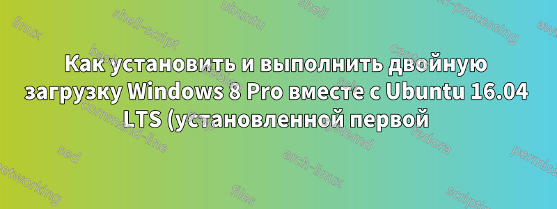 Как установить и выполнить двойную загрузку Windows 8 Pro вместе с Ubuntu 16.04 LTS (установленной первой)?