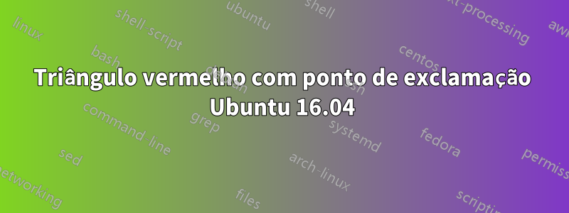 Triângulo vermelho com ponto de exclamação Ubuntu 16.04