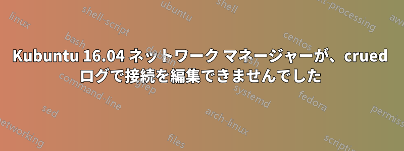 Kubuntu 16.04 ネットワーク マネージャーが、crued ログで接続を編集できませんでした