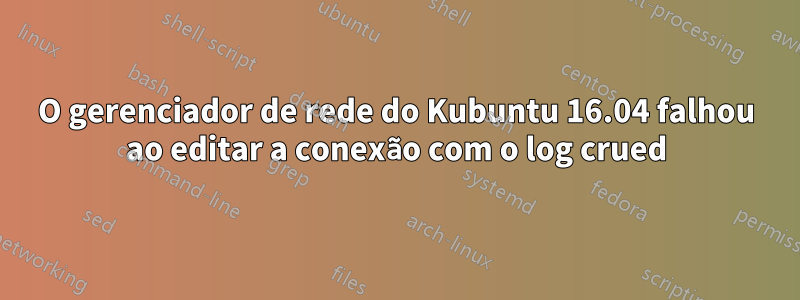 O gerenciador de rede do Kubuntu 16.04 falhou ao editar a conexão com o log crued