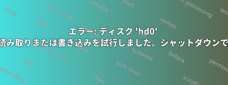 エラー: ディスク 'hd0' の外部で読み取りまたは書き込みを試行しました。シャットダウンできません