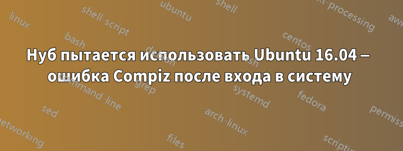 Нуб пытается использовать Ubuntu 16.04 — ошибка Compiz после входа в систему