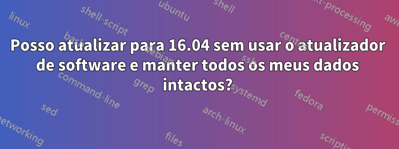 Posso atualizar para 16.04 sem usar o atualizador de software e manter todos os meus dados intactos?