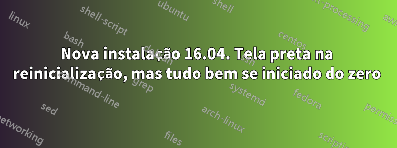 Nova instalação 16.04. Tela preta na reinicialização, mas tudo bem se iniciado do zero