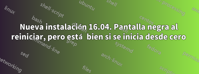 Nueva instalación 16.04. Pantalla negra al reiniciar, pero está bien si se inicia desde cero