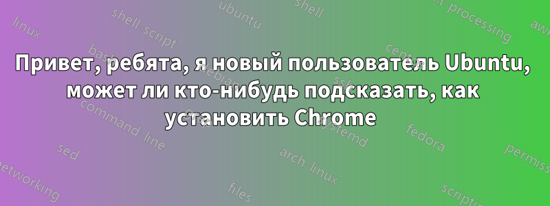 Привет, ребята, я новый пользователь Ubuntu, может ли кто-нибудь подсказать, как установить Chrome 