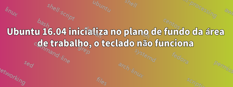 Ubuntu 16.04 inicializa no plano de fundo da área de trabalho, o teclado não funciona