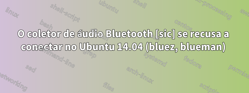 O coletor de áudio Bluetooth [sic] se recusa a conectar no Ubuntu 14.04 (bluez, blueman)