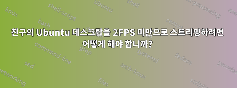 친구의 Ubuntu 데스크탑을 2FPS 미만으로 스트리밍하려면 어떻게 해야 합니까?