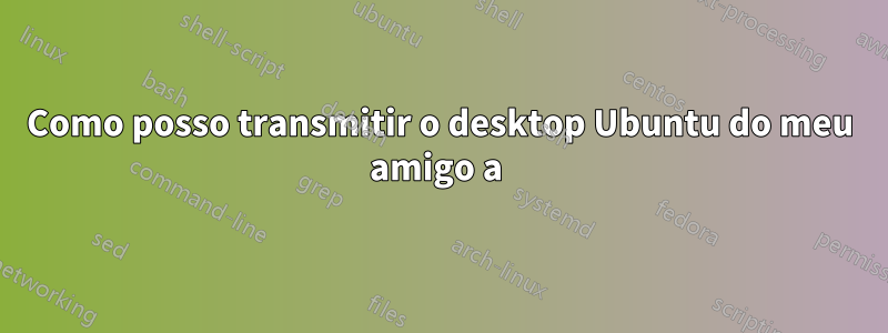 Como posso transmitir o desktop Ubuntu do meu amigo a 