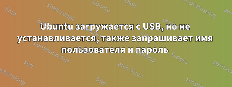 Ubuntu загружается с USB, но не устанавливается, также запрашивает имя пользователя и пароль