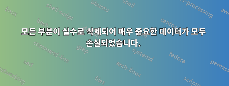 모든 부분이 실수로 삭제되어 매우 중요한 데이터가 모두 손실되었습니다.