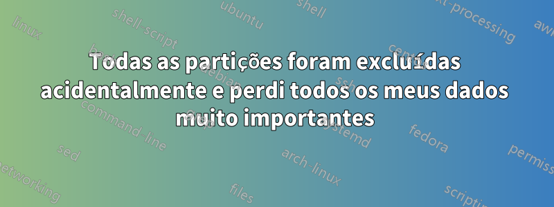 Todas as partições foram excluídas acidentalmente e perdi todos os meus dados muito importantes