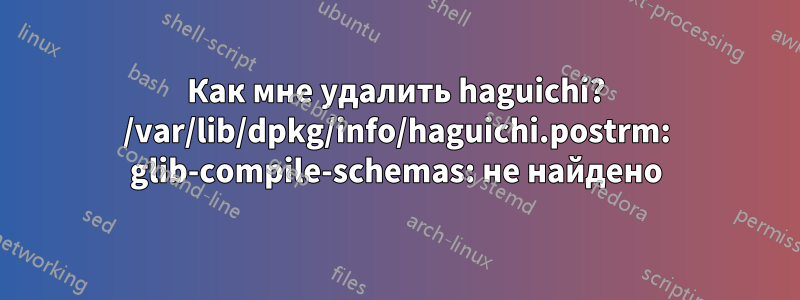 Как мне удалить haguichi? /var/lib/dpkg/info/haguichi.postrm: glib-compile-schemas: не найдено