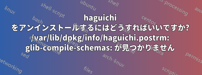 haguichi をアンインストールするにはどうすればいいですか? /var/lib/dpkg/info/haguichi.postrm: glib-compile-schemas: が見つかりません