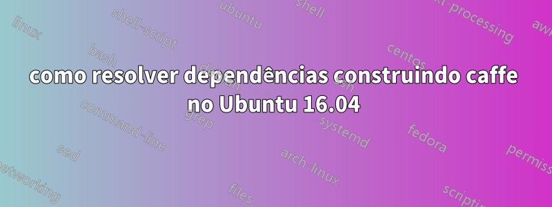 como resolver dependências construindo caffe no Ubuntu 16.04