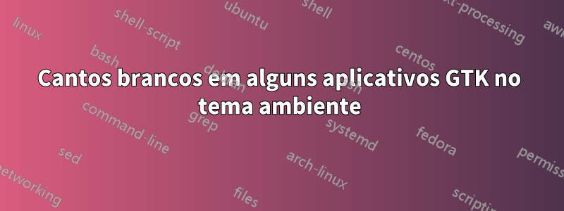 Cantos brancos em alguns aplicativos GTK no tema ambiente