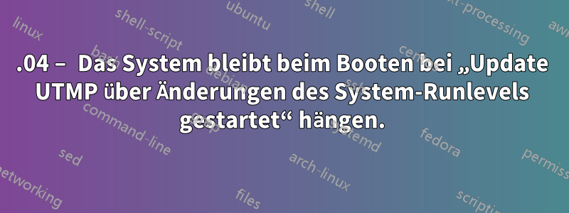 16.04 – Das System bleibt beim Booten bei „Update UTMP über Änderungen des System-Runlevels gestartet“ hängen.