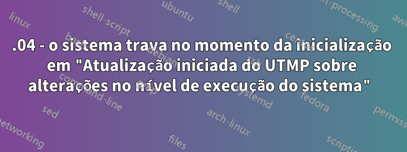 16.04 - o sistema trava no momento da inicialização em "Atualização iniciada do UTMP sobre alterações no nível de execução do sistema"