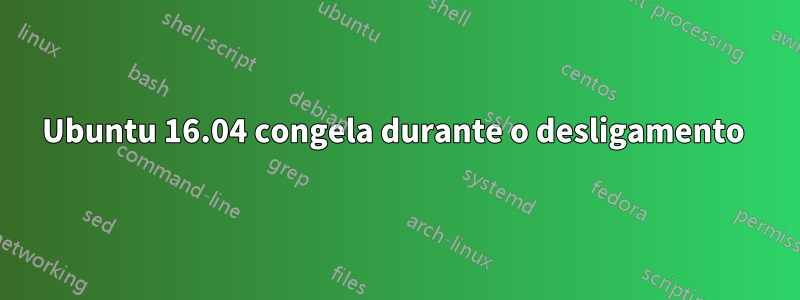 Ubuntu 16.04 congela durante o desligamento 