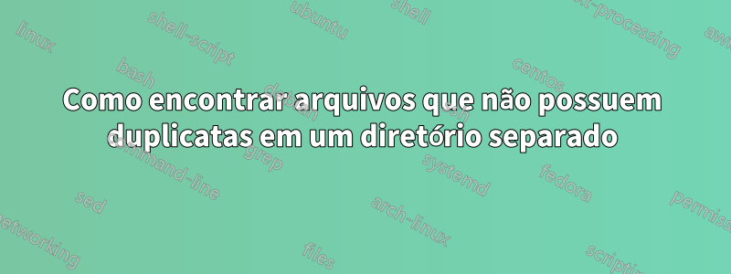 Como encontrar arquivos que não possuem duplicatas em um diretório separado