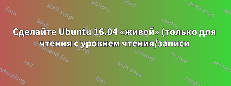 Сделайте Ubuntu 16.04 «живой» (только для чтения с уровнем чтения/записи)