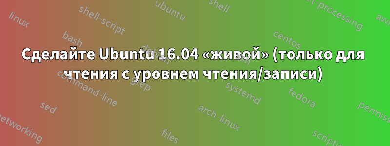 Сделайте Ubuntu 16.04 «живой» (только для чтения с уровнем чтения/записи)