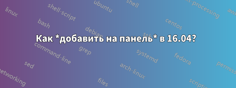 Как *добавить на панель* в 16.04? 