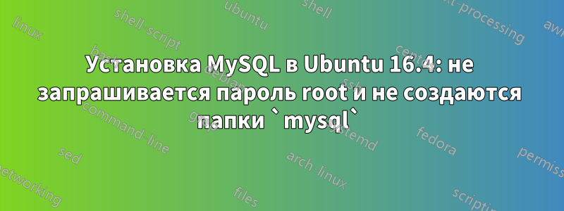 Установка MySQL в Ubuntu 16.4: не запрашивается пароль root и не создаются папки `mysql`