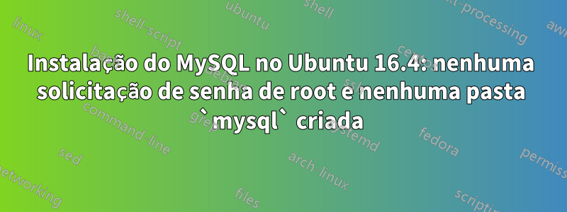 Instalação do MySQL no Ubuntu 16.4: nenhuma solicitação de senha de root e nenhuma pasta `mysql` criada