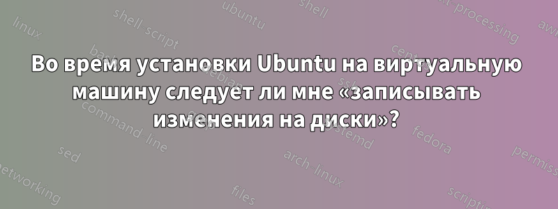 Во время установки Ubuntu на виртуальную машину следует ли мне «записывать изменения на диски»?