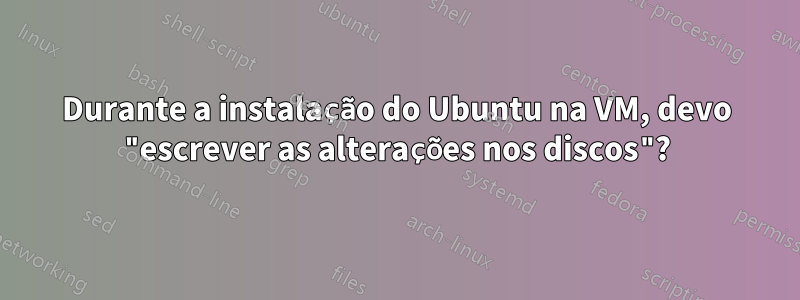 Durante a instalação do Ubuntu na VM, devo "escrever as alterações nos discos"?