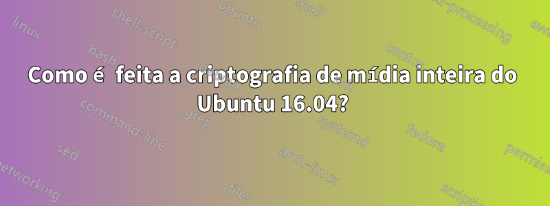 Como é feita a criptografia de mídia inteira do Ubuntu 16.04?