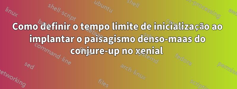 Como definir o tempo limite de inicialização ao implantar o paisagismo denso-maas do conjure-up no xenial 