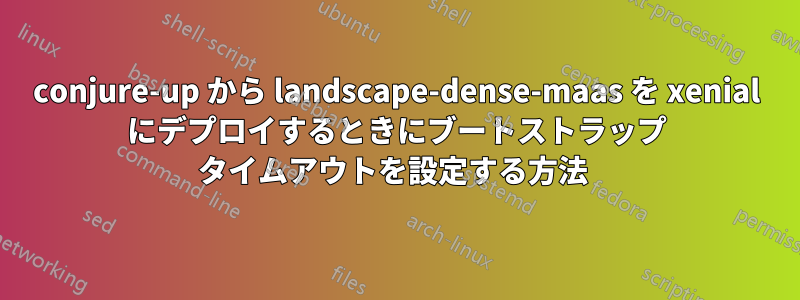 conjure-up から landscape-dense-maas を xenial にデプロイするときにブートストラップ タイムアウトを設定する方法 