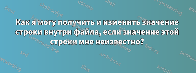 Как я могу получить и изменить значение строки внутри файла, если значение этой строки мне неизвестно?