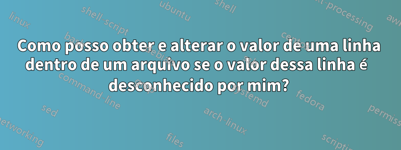 Como posso obter e alterar o valor de uma linha dentro de um arquivo se o valor dessa linha é desconhecido por mim?