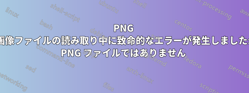 PNG 画像ファイルの読み取り中に致命的なエラーが発生しました: PNG ファイルではありません