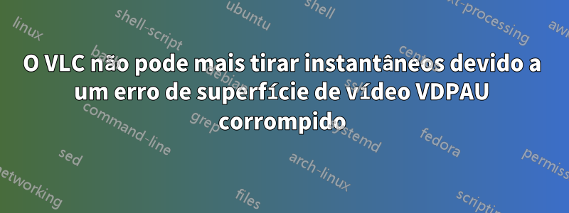 O VLC não pode mais tirar instantâneos devido a um erro de superfície de vídeo VDPAU corrompido