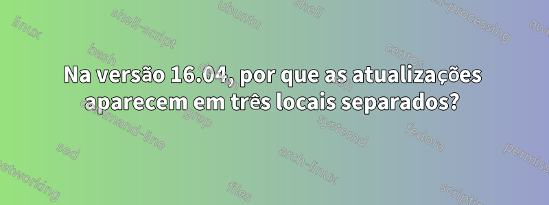 Na versão 16.04, por que as atualizações aparecem em três locais separados?