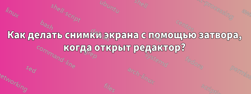 Как делать снимки экрана с помощью затвора, когда открыт редактор?