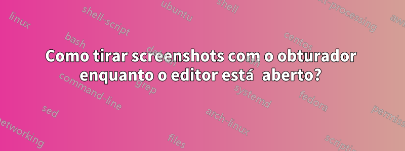 Como tirar screenshots com o obturador enquanto o editor está aberto?