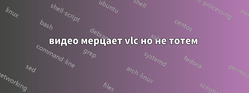 видео мерцает vlc но не тотем