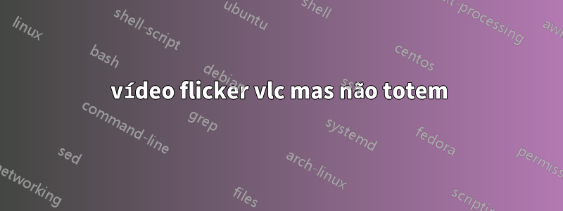 vídeo flicker vlc mas não totem