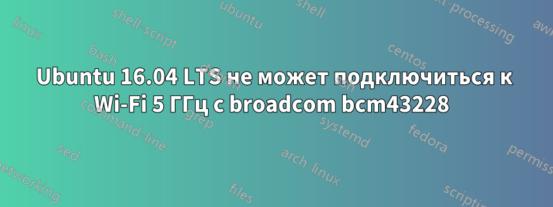 Ubuntu 16.04 LTS не может подключиться к Wi-Fi 5 ГГц с broadcom bcm43228 