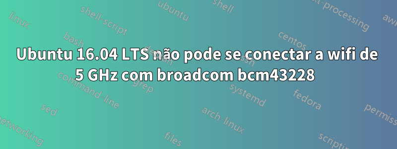 Ubuntu 16.04 LTS não pode se conectar a wifi de 5 GHz com broadcom bcm43228 