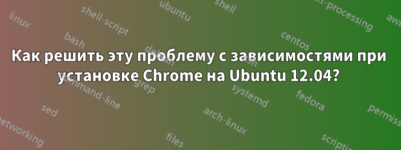 Как решить эту проблему с зависимостями при установке Chrome на Ubuntu 12.04?