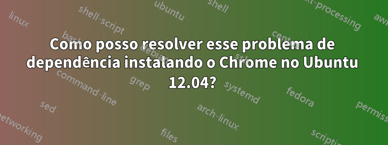 Como posso resolver esse problema de dependência instalando o Chrome no Ubuntu 12.04?