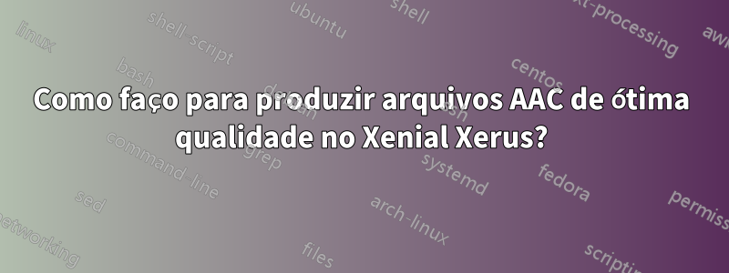 Como faço para produzir arquivos AAC de ótima qualidade no Xenial Xerus?