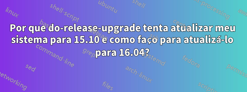 Por que do-release-upgrade tenta atualizar meu sistema para 15.10 e como faço para atualizá-lo para 16.04?